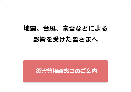 地震、台風、豪雪などによる影響を受けた皆様へ 災害等相談窓口のご案内