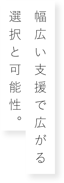 幅広い支援で広がる選択と可能性。