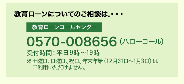 教育ローンコールセンター0570-008656(ハローコール) 受付時間：平日 9時～19時 ※土曜日、日曜日、祝日、年末年始（12月31日～1月3日）はご利用いただけません。