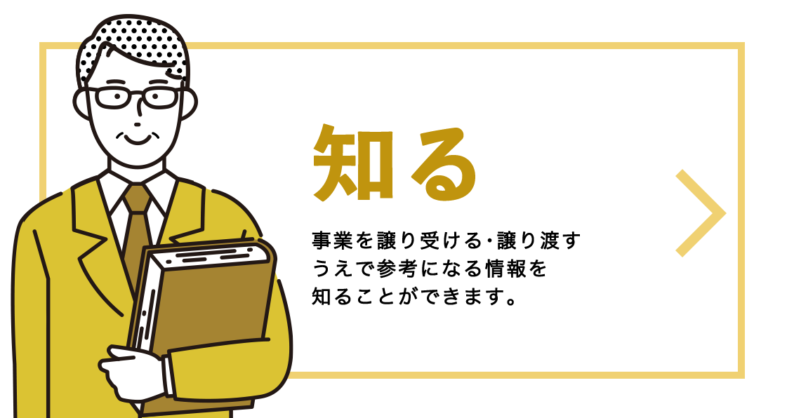 譲渡・譲受について知りたい 事業を譲り受ける･譲り渡すうえで参考になる情報を知ることができます。