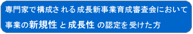 専門家で構成される成長新事業育成審査会において事業の新規性と成長性の認定を受けた方