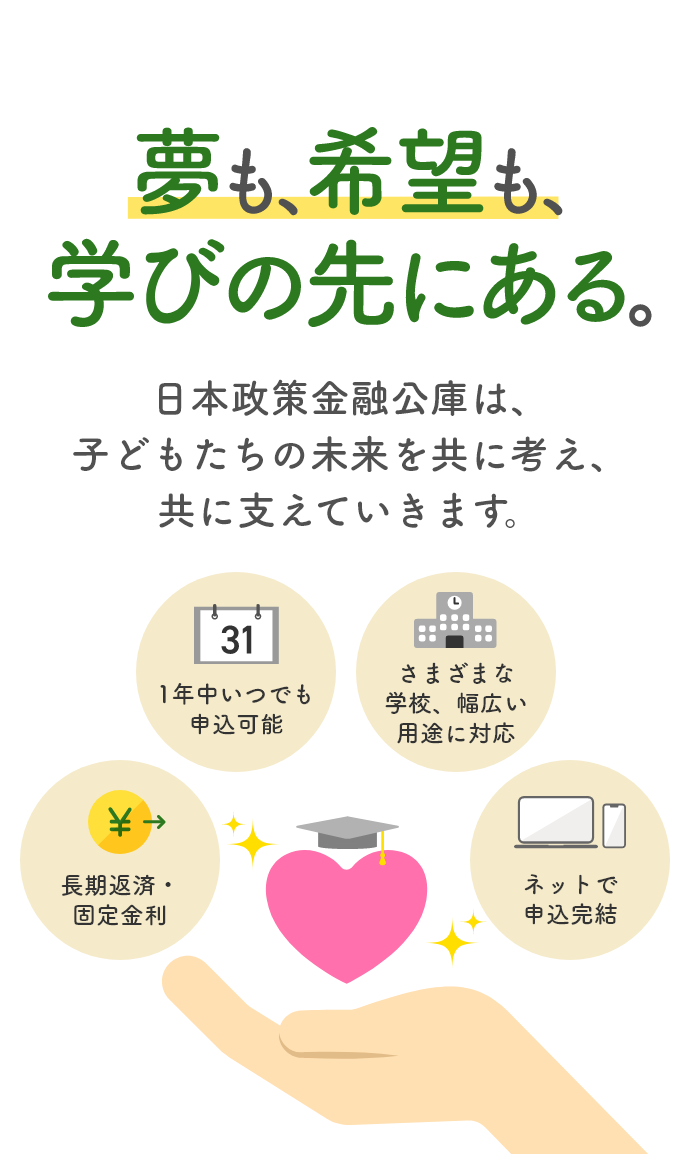 夢も、希望も、学びの先にある　日本政策金融公庫は、子供たちの未来を共に考え、共に支えていきます。「長期返済・固定金利」「1年中いつでも申込可能」「さまざまな学校、幅広い用途に対応」「ネットで申込完結」