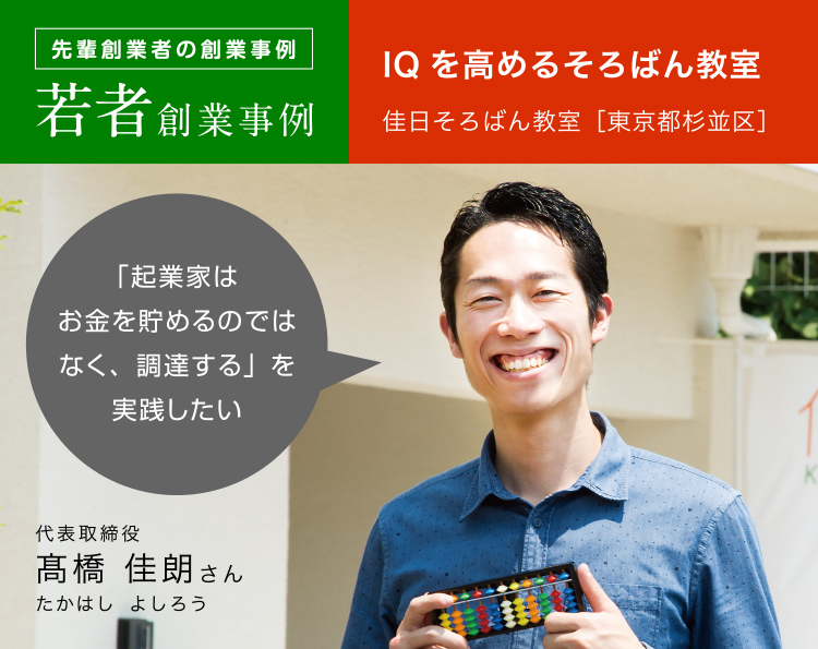 先輩創業者の創業事例 若者創業事例 IQを高めるそろばん教室
佳日そろばん教室［東京都杉並区］代表取締役 髙橋 佳朗さん 「起業家はお金を貯めるのではなく、調達する」を実践したい