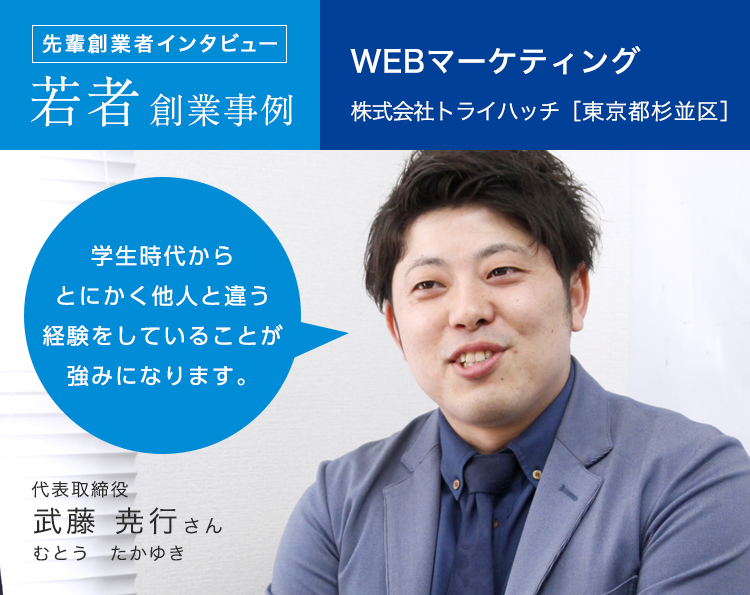 先輩創業者の創業事例 若者創業事例 WBEマーケティング 株式会社トライハッチ［東京都杉並区］代表取締役 武藤 尭之さん 学生時代からとにかく他人と違う経験をしていることが強みになります