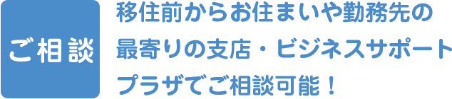 ご相談。移住前からお住まいや勤務先の最寄りの支店・ビジネスサポートプラザでご相談可能！