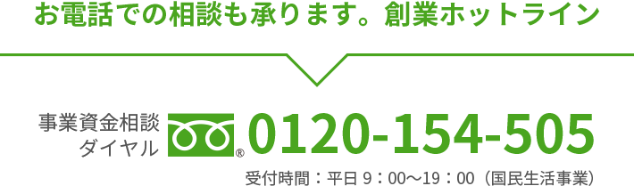 お電話での相談も承ります。創業ホットライン事業資金相談ダイヤルフリーダイヤル0120-154-505受付時間：平日9：00〜19：00（国民生活事業）