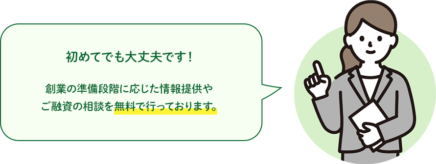 初めてでも大丈夫です！創業の準備段階に応じた情報提供やご融資の相談を無料で行っております。