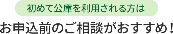 初めて公庫を利用される方は、お申込前のご相談がおすすめ！
