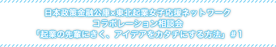 日本政策金融公社×東北起業女子応援ネットワークコラボレーション相談会「起業の先輩にきく、アイデアをカタチにする方法」#1