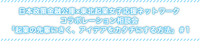 日本政策金融公社×東北起業女子応援ネットワークコラボレーション相談会「起業の先輩にきく、アイデアをカタチにする方法」#1