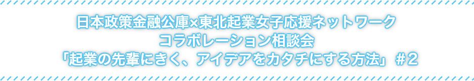 日本政策金融公社×東北起業女子応援ネットワークコラボレーション相談会「起業の先輩にきく、アイデアをカタチにする方法」#2