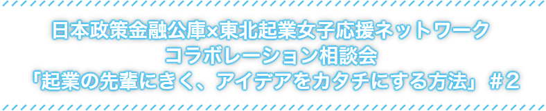 日本政策金融公社×東北起業女子応援ネットワークコラボレーション相談会「起業の先輩にきく、アイデアをカタチにする方法」#2