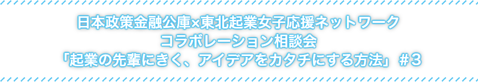 日本政策金融公社×東北起業女子応援ネットワークコラボレーション相談会「起業の先輩にきく、アイデアをカタチにする方法」#3