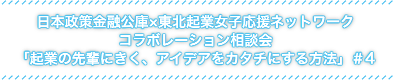 日本政策金融公社×東北起業女子応援ネットワークコラボレーション相談会「起業の先輩にきく、アイデアをカタチにする方法」#4