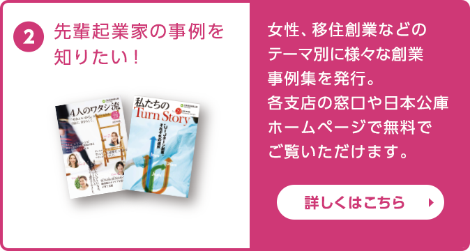 先輩起業家の事例を知りたい！女性や若者、移住創業などのテーマ別に様々な創業事例集を発行。各支店の窓口や日本公庫ホームページで無料でご覧いただけます。