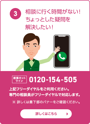 相談に行く時間がない！ちょっとした疑問を解決したい！ 創業ホットライン：0120-154-505　フリーダイヤルをご利用ください。専門の相談員がフリーダイヤルで対応します。