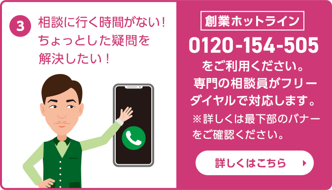 相談に行く時間がない！ちょっとした疑問を解決したい！ 創業ホットライン：0120-154-505　フリーダイヤルをご利用ください。専門の相談員がフリーダイヤルで対応します。