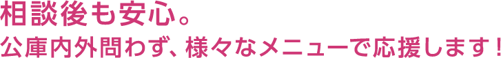 相談後も安心。公庫内外問わず、様々なメニューで応援します！