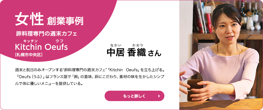 女性創業事例 卵料理専門の週末カフェ Kitchin Oeufs（キッチン ウフ） 中居 香織さん　週末と祝日のみオープンする“卵料理専門の週末カフェ”「Kitchin  Oeufs」を立ち上げる。「Oeufs（うふ）」はフランス語で「卵」の意味、卵にこだわり、素材の味を生かしたシンプルで体に優しいメニューを提供している。
