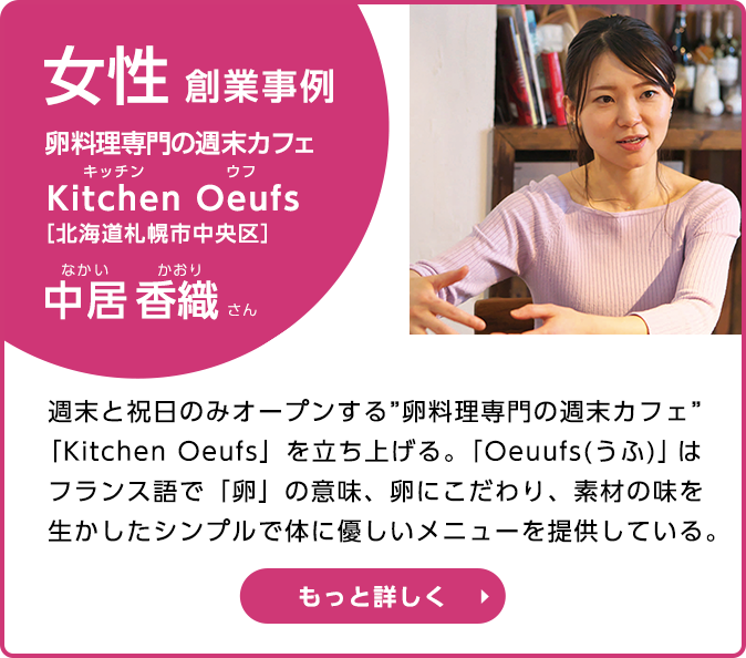 女性創業事例 卵料理専門の週末カフェ Kitchin Oeufs（キッチン ウフ） 中居 香織さん　週末と祝日のみオープンする“卵料理専門の週末カフェ”「Kitchin  Oeufs」を立ち上げる。「Oeufs（うふ）」はフランス語で「卵」の意味、卵にこだわり、素材の味を生かしたシンプルで体に優しいメニューを提供している。