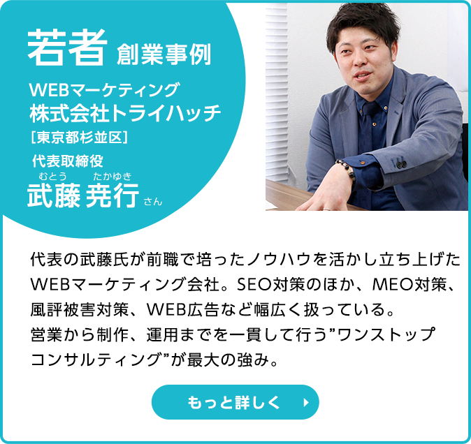 若者創業事例 WEBマーケティング 株式会社トライハッチ代表取締役 代表取締役　武藤 堯行さん　代表の武藤氏が前職で培ったノウハウを活かし立ち上げたWEBマーケティング会社。SEO対策のほか、MEO対策、風評被害対策、WEB広告など幅広く扱っている。営業から制作、運用までを一貫して行う“ワントップコンサルティング”が最大の強み。