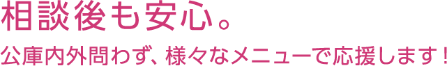 相談後も安心。公庫内外問わず、様々なメニューで応援します！