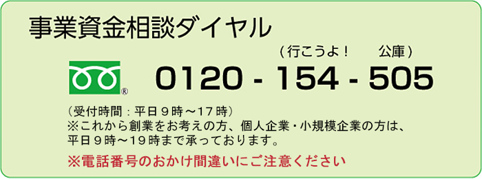 事業資金相談ダイヤル フリーダイヤル0120-154-505（行こうよ！公庫） 受付時間：平日9時～17時 ※これから創業をお考えの方、個人企業・小規模企業の方は、平日9時～19時まで承っております。※電話番号のおかけ間違いにご注意ください。