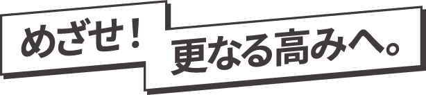 めざせ！更なる高みへ。