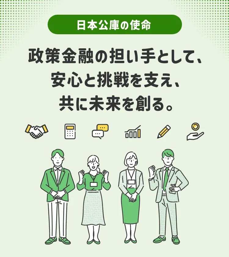 日本公庫の使命 - 政策金融の担い手として、安心と挑戦を支え、共に未来を創る。
