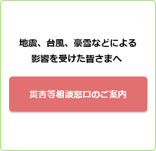 地震、台風、豪雪などによる影響を受けた皆様へ 災害等相談窓口のご案内