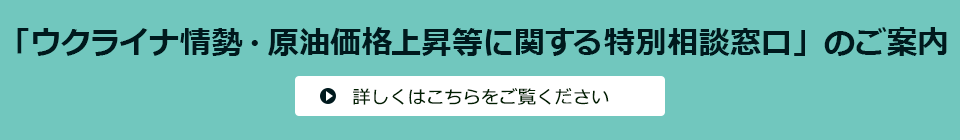 ウクライナ情勢・原油価格上昇等に関する相談窓口のご案内 詳しくはこちらをご覧ください。