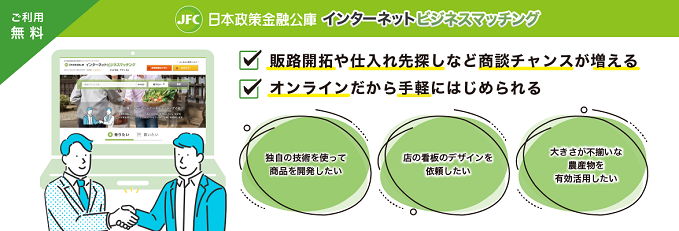 ご利用無料 日本政策金融公庫 インターネットビジネスマッチング 販路開拓や仕入れ先探しなど商談チャンスが増える オンラインだから手軽にはじめられる 独自の技術を使って商品を開発したい 店の看板のデザインを依頼したい 大きさが不揃いな農産物を有効活用したい