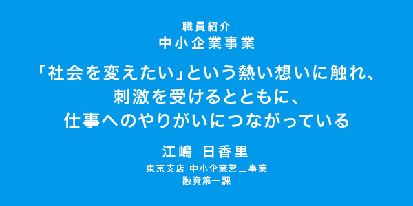 「社会を変えたい」という熱い想いに触れ、刺激を受けるとともに、仕事へのやりがいにつながっている